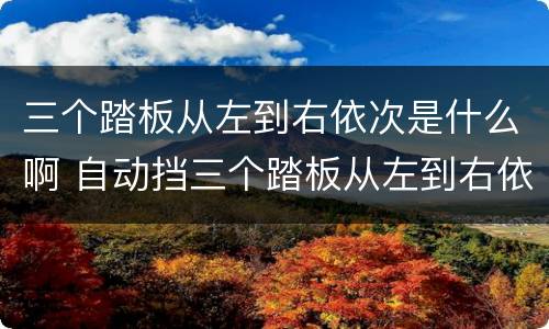 三个踏板从左到右依次是什么啊 自动挡三个踏板从左到右依次是什么啊
