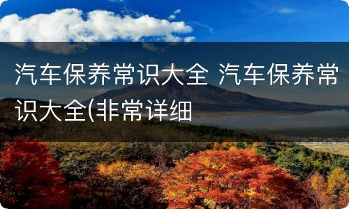 汽车保养常识大全 汽车保养常识大全(非常详细