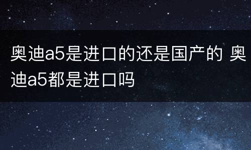 奥迪a5是进口的还是国产的 奥迪a5都是进口吗