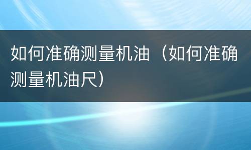 如何准确测量机油（如何准确测量机油尺）