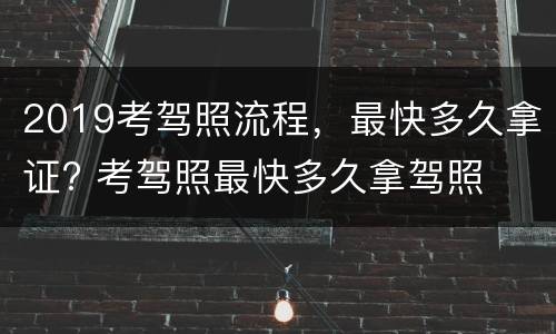2019考驾照流程，最快多久拿证? 考驾照最快多久拿驾照