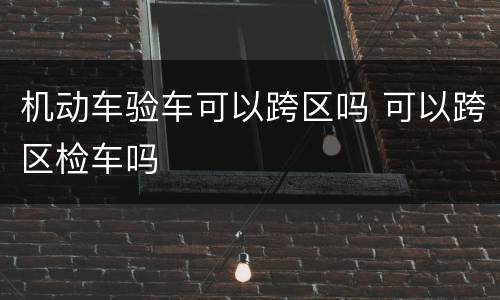 机动车验车可以跨区吗 可以跨区检车吗