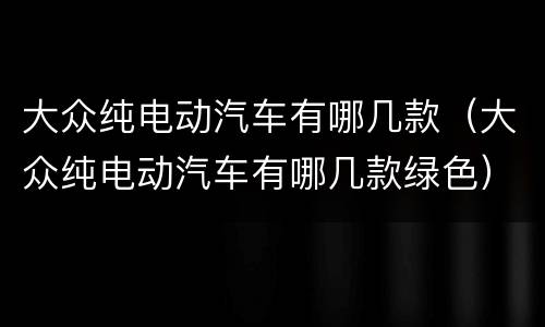 大众纯电动汽车有哪几款（大众纯电动汽车有哪几款绿色）