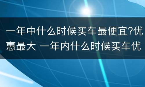 一年中什么时候买车最便宜?优惠最大 一年内什么时候买车优惠最大