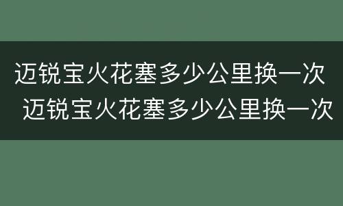 迈锐宝火花塞多少公里换一次 迈锐宝火花塞多少公里换一次好