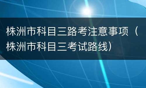 株洲市科目三路考注意事项（株洲市科目三考试路线）