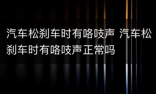 汽车松刹车时有咯吱声 汽车松刹车时有咯吱声正常吗