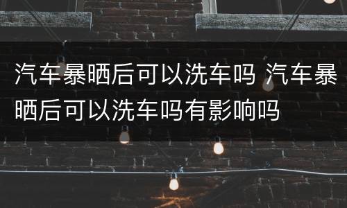 汽车暴晒后可以洗车吗 汽车暴晒后可以洗车吗有影响吗