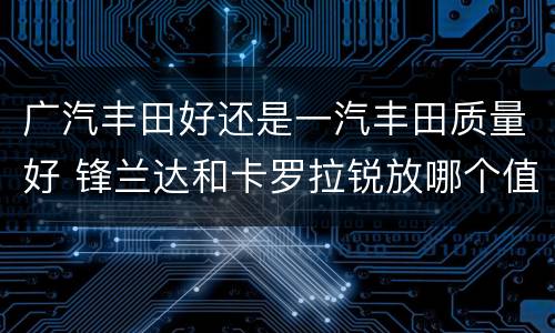 广汽丰田好还是一汽丰田质量好 锋兰达和卡罗拉锐放哪个值得入手
