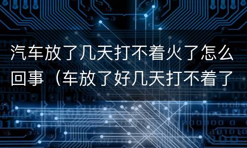 汽车放了几天打不着火了怎么回事（车放了好几天打不着了）