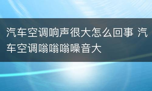 汽车空调响声很大怎么回事 汽车空调嗡嗡嗡噪音大
