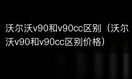 沃尔沃v90和v90cc区别（沃尔沃v90和v90cc区别价格）