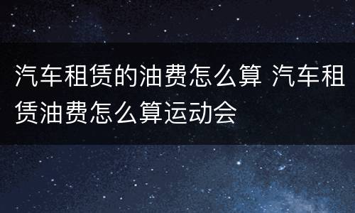 汽车租赁的油费怎么算 汽车租赁油费怎么算运动会