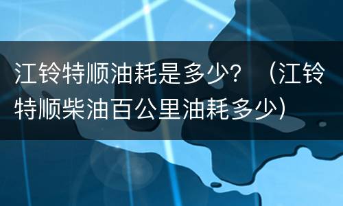 江铃特顺油耗是多少？（江铃特顺柴油百公里油耗多少）