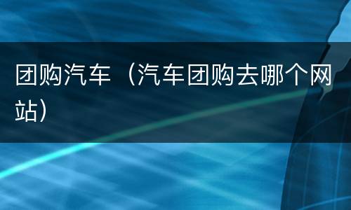 团购汽车（汽车团购去哪个网站）
