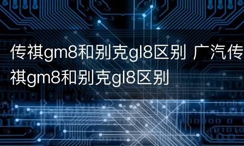 传祺gm8和别克gl8区别 广汽传祺gm8和别克gl8区别