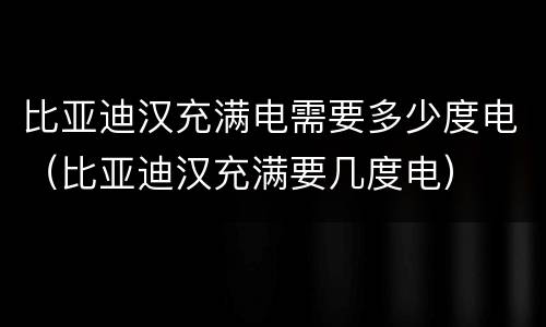 比亚迪汉充满电需要多少度电（比亚迪汉充满要几度电）