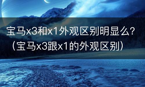 宝马x3和x1外观区别明显么？（宝马x3跟x1的外观区别）