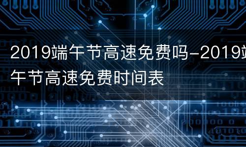 2019端午节高速免费吗-2019端午节高速免费时间表