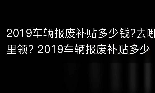 2019车辆报废补贴多少钱?去哪里领? 2019车辆报废补贴多少钱?去哪里领呢