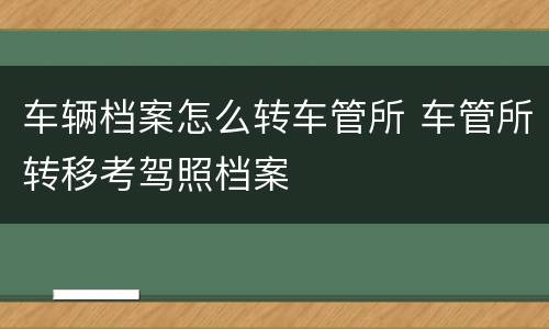 车辆档案怎么转车管所 车管所转移考驾照档案