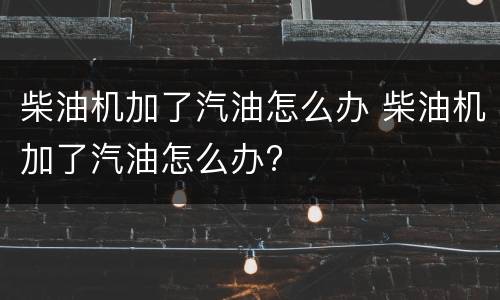 柴油机加了汽油怎么办 柴油机加了汽油怎么办?