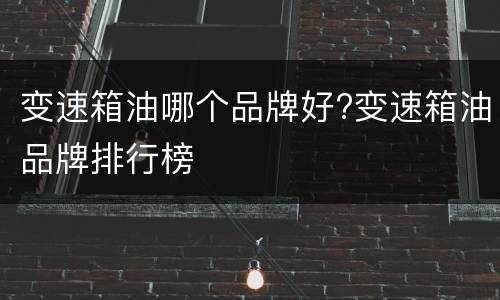 变速箱油哪个品牌好?变速箱油品牌排行榜