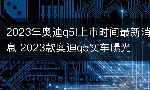 2023年奥迪q5l上市时间最新消息 2023款奥迪q5实车曝光