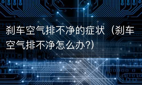 刹车空气排不净的症状（刹车空气排不净怎么办?）