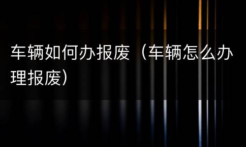 车辆如何办报废（车辆怎么办理报废）
