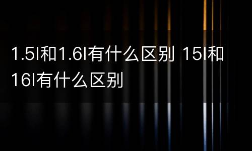 1.5l和1.6l有什么区别 15l和16l有什么区别