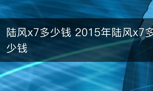 陆风x7多少钱 2015年陆风x7多少钱