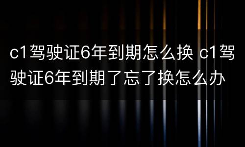 c1驾驶证6年到期怎么换 c1驾驶证6年到期了忘了换怎么办