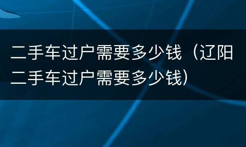 二手车过户需要多少钱（辽阳二手车过户需要多少钱）