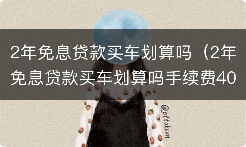 2年免息贷款买车划算吗（2年免息贷款买车划算吗手续费4000）