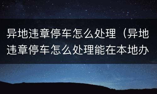 异地违章停车怎么处理（异地违章停车怎么处理能在本地办理吗）