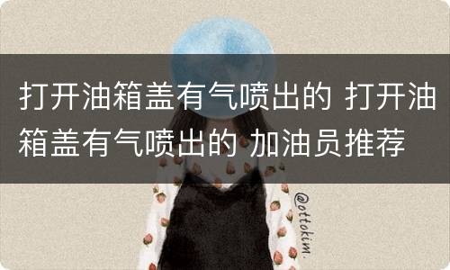打开油箱盖有气喷出的 打开油箱盖有气喷出的 加油员推荐