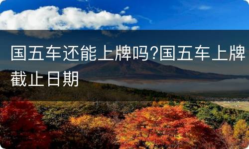 国五车还能上牌吗?国五车上牌截止日期