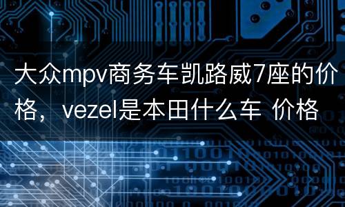 大众mpv商务车凯路威7座的价格，vezel是本田什么车 价格是多少？