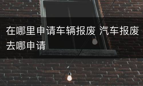 在哪里申请车辆报废 汽车报废去哪申请