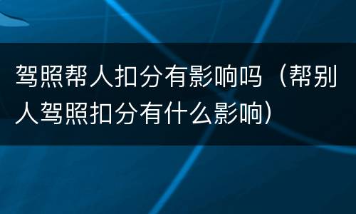 驾照帮人扣分有影响吗（帮别人驾照扣分有什么影响）