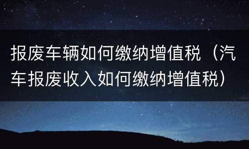 报废车辆如何缴纳增值税（汽车报废收入如何缴纳增值税）