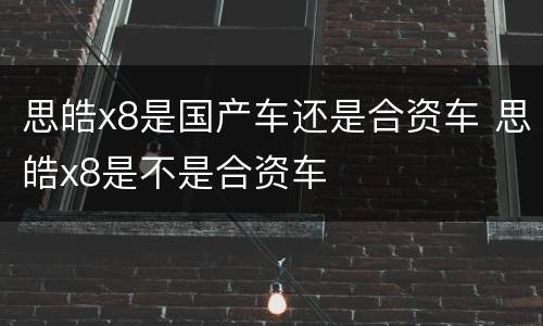 思皓x8是国产车还是合资车 思皓x8是不是合资车