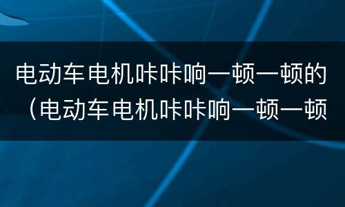 电动车电机咔咔响一顿一顿的（电动车电机咔咔响一顿一顿的怎么回事）