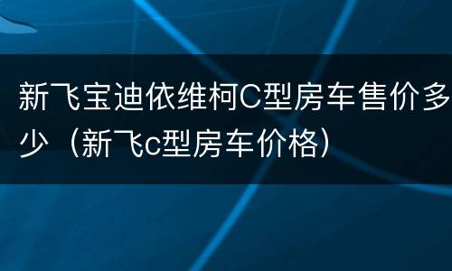 新飞宝迪依维柯C型房车售价多少（新飞c型房车价格）