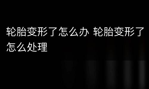 轮胎变形了怎么办 轮胎变形了怎么处理