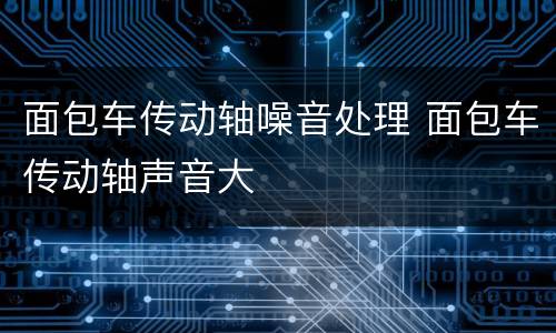 面包车传动轴噪音处理 面包车传动轴声音大