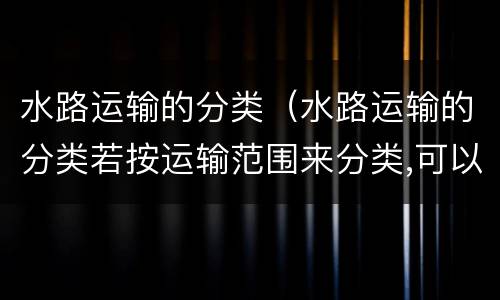 水路运输的分类（水路运输的分类若按运输范围来分类,可以分为哪几种?）