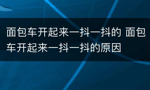 面包车开起来一抖一抖的 面包车开起来一抖一抖的原因
