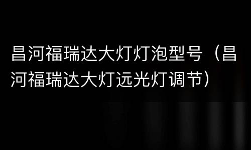 昌河福瑞达大灯灯泡型号（昌河福瑞达大灯远光灯调节）